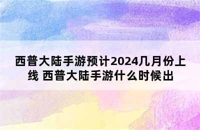 西普大陆手游预计2024几月份上线 西普大陆手游什么时候出